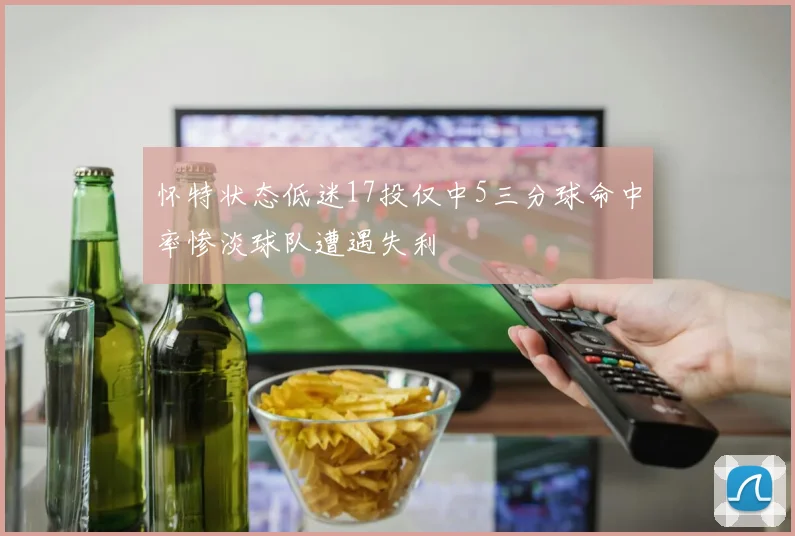 怀特状态低迷17投仅中5三分球命中率惨淡球队遭遇失利