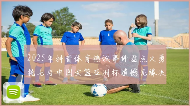 2025年抖音体育热议事件盘点火勇抢七与中国女篮亚洲杯遗憾无缘决赛