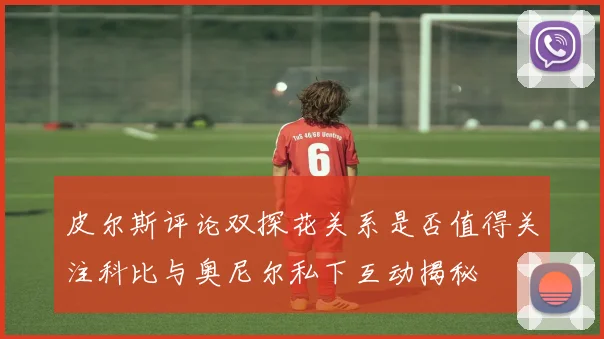 皮尔斯评论双探花关系是否值得关注科比与奥尼尔私下互动揭秘