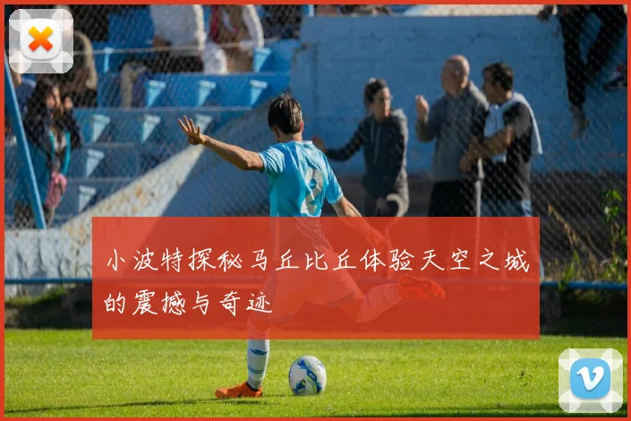 小波特探秘马丘比丘体验天空之城的震撼与奇迹