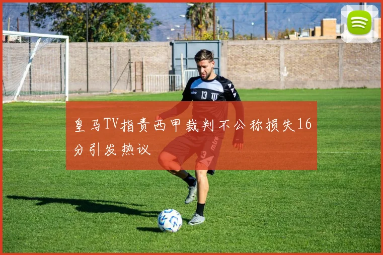皇马TV指责西甲裁判不公称损失16分引发热议