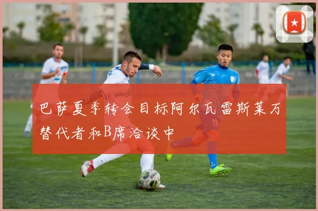 巴萨夏季转会目标阿尔瓦雷斯莱万替代者和B席洽谈中