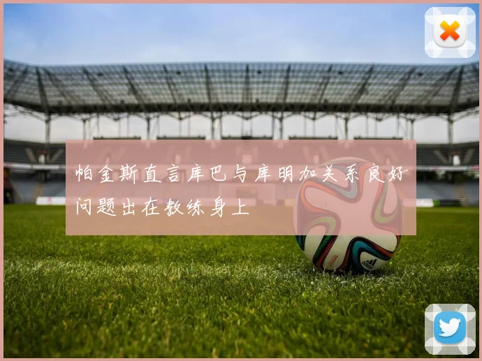 帕金斯直言库巴与库明加关系良好问题出在教练身上