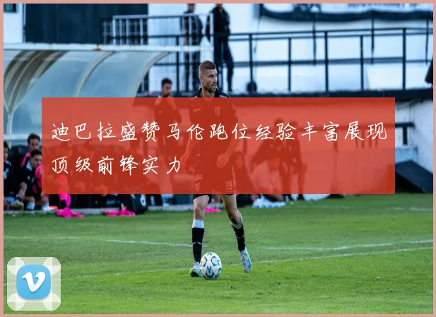 迪巴拉盛赞马伦跑位经验丰富展现顶级前锋实力