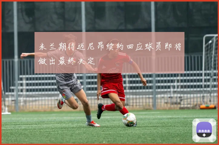 米兰期待迈尼昂续约回应球员即将做出最终决定