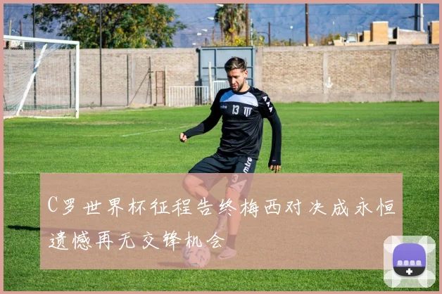 C罗世界杯征程告终梅西对决成永恒遗憾再无交锋机会