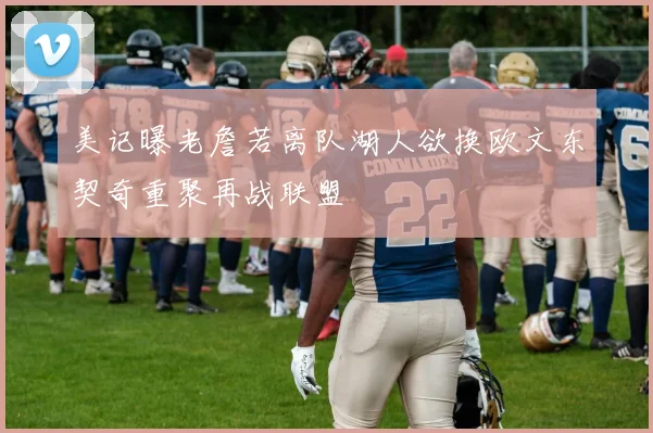 美记曝老詹若离队湖人欲换欧文东契奇重聚再战联盟