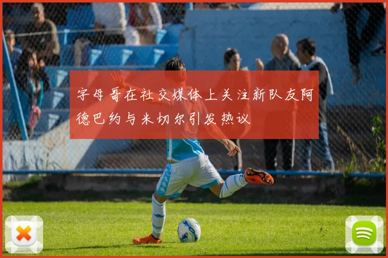 字母哥在社交媒体上关注新队友阿德巴约与米切尔引发热议
