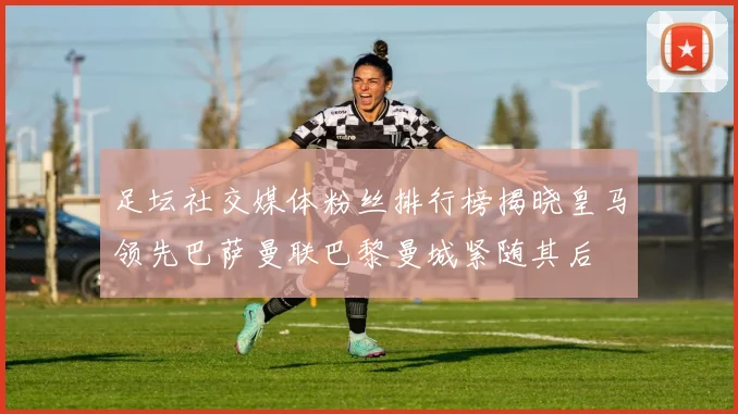 足坛社交媒体粉丝排行榜揭晓皇马领先巴萨曼联巴黎曼城紧随其后