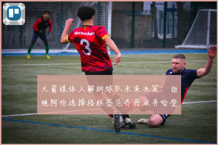 火箭媒体人解析球队未来决策：拒绝阿伦选择格林签范乔丹放弃哈登
