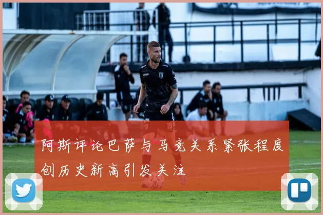 阿斯评论巴萨与马竞关系紧张程度创历史新高引发关注