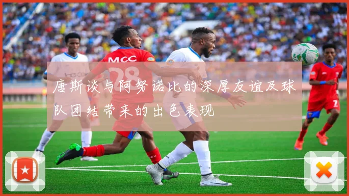 唐斯谈与阿努诺比的深厚友谊及球队团结带来的出色表现