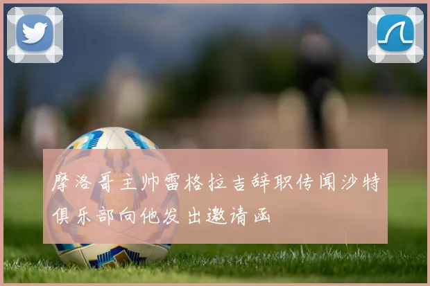 摩洛哥主帅雷格拉吉辞职传闻沙特俱乐部向他发出邀请函