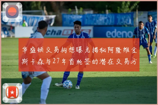 华盛顿交易构想曝光揭秘阿隆维金斯卡森与27年首轮签的潜在交易方案