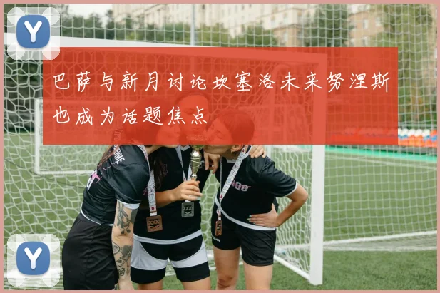 巴萨与新月讨论坎塞洛未来努涅斯也成为话题焦点