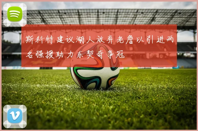 斯科特建议湖人放弃老詹以引进两名强援助力东契奇争冠