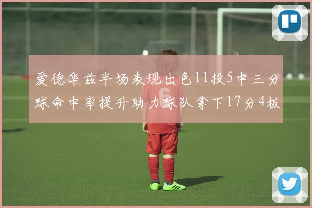 爱德华兹半场表现出色11投5中三分球命中率提升助力球队拿下17分4板1助