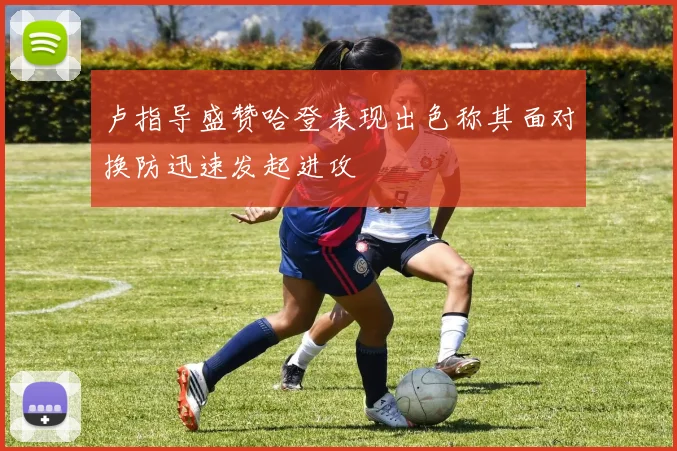 卢指导盛赞哈登表现出色称其面对换防迅速发起进攻