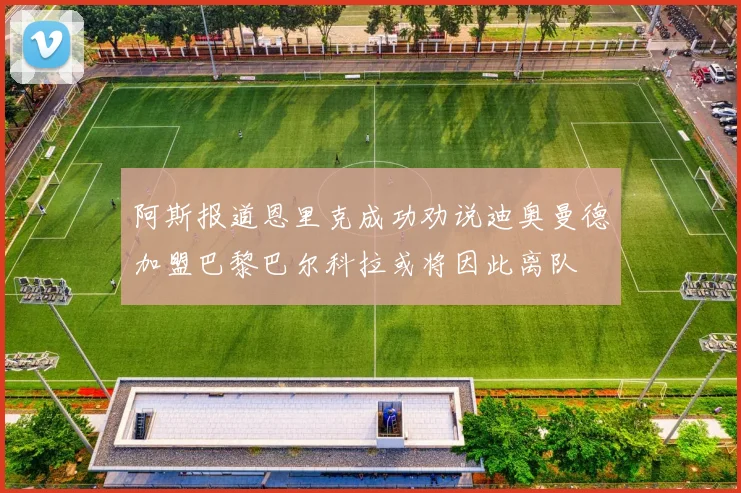 阿斯报道恩里克成功劝说迪奥曼德加盟巴黎巴尔科拉或将因此离队