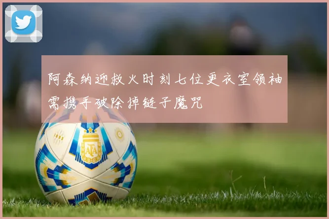 阿森纳迎救火时刻七位更衣室领袖需携手破除掉链子魔咒