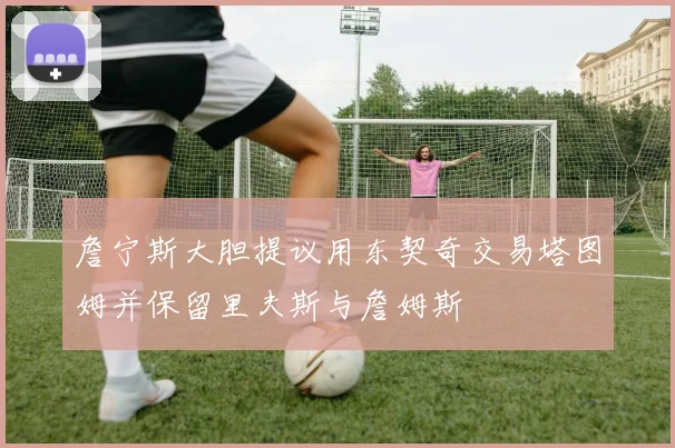 詹宁斯大胆提议用东契奇交易塔图姆并保留里夫斯与詹姆斯