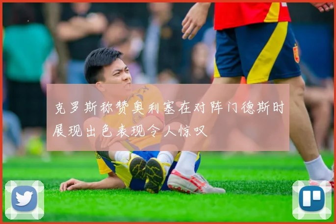 克罗斯称赞奥利塞在对阵门德斯时展现出色表现令人惊叹