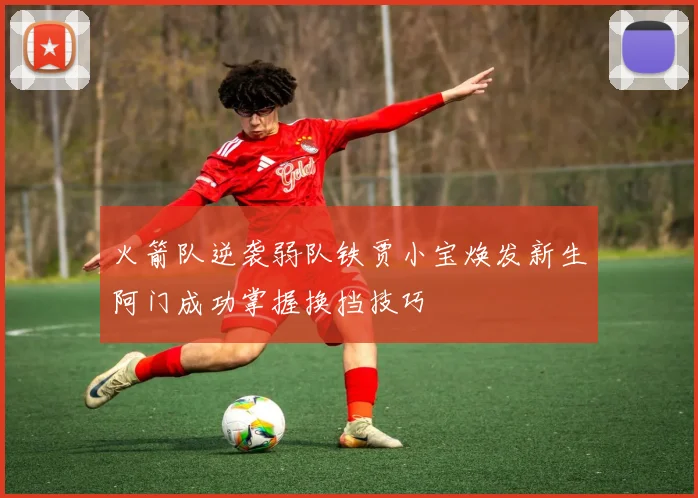 火箭队逆袭弱队铁贾小宝焕发新生阿门成功掌握换挡技巧